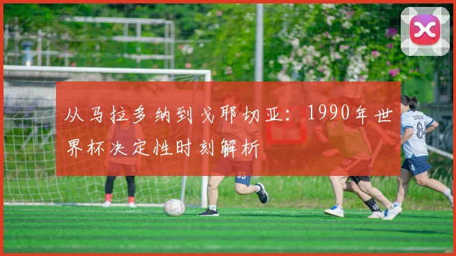 从马拉多纳到戈耶切亚：1990年世界杯决定性时刻解析