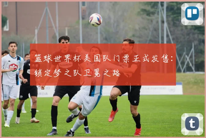 篮球世界杯美国队门票正式发售:锁定梦之队卫冕之路