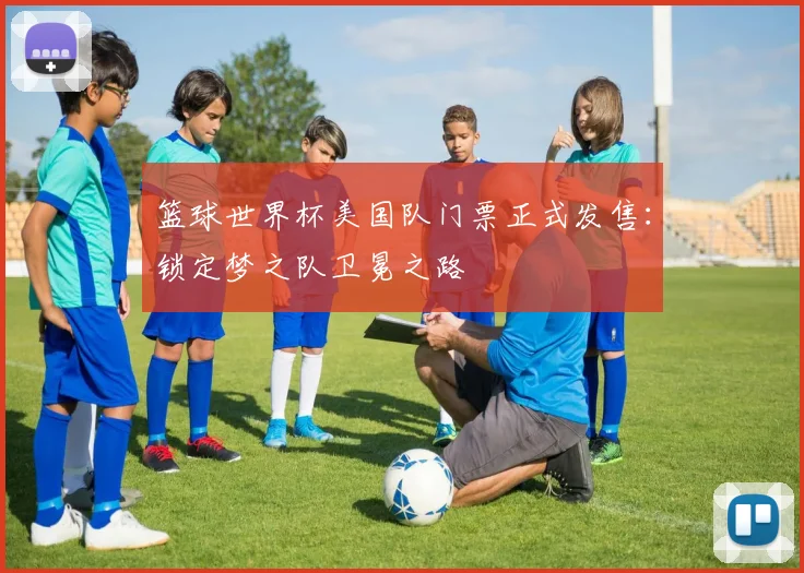 篮球世界杯美国队门票正式发售:锁定梦之队卫冕之路