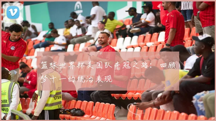 篮球世界杯美国队夺冠之路:回顾梦十一的统治表现