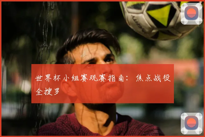 世界杯小组赛观赛指南：焦点战役全搜罗