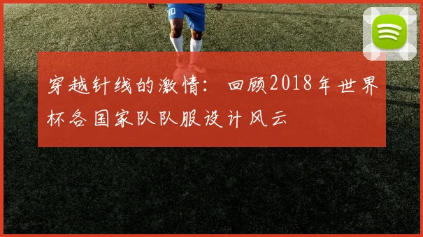 穿越针线的激情：回顾2018年世界杯各国家队队服设计风云