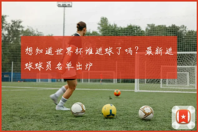 想知道世界杯谁进球了吗？最新进球球员名单出炉