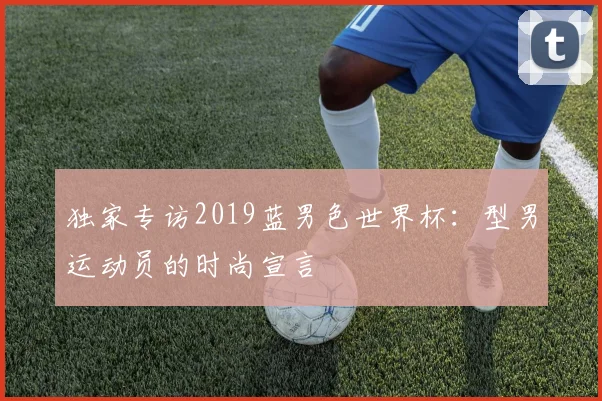 独家专访2019蓝男色世界杯:型男运动员的时尚宣言