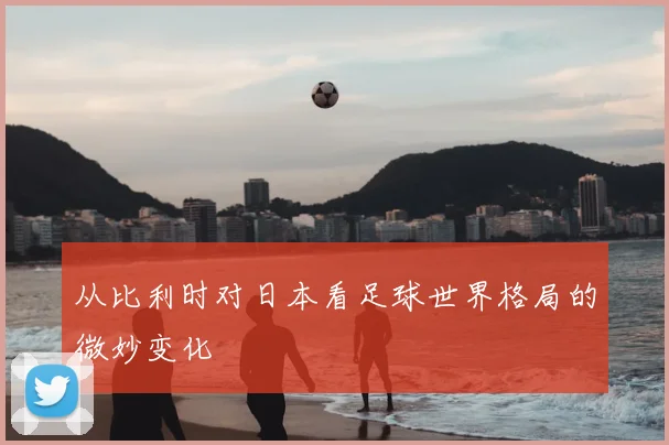 从比利时对日本看足球世界格局的微妙变化